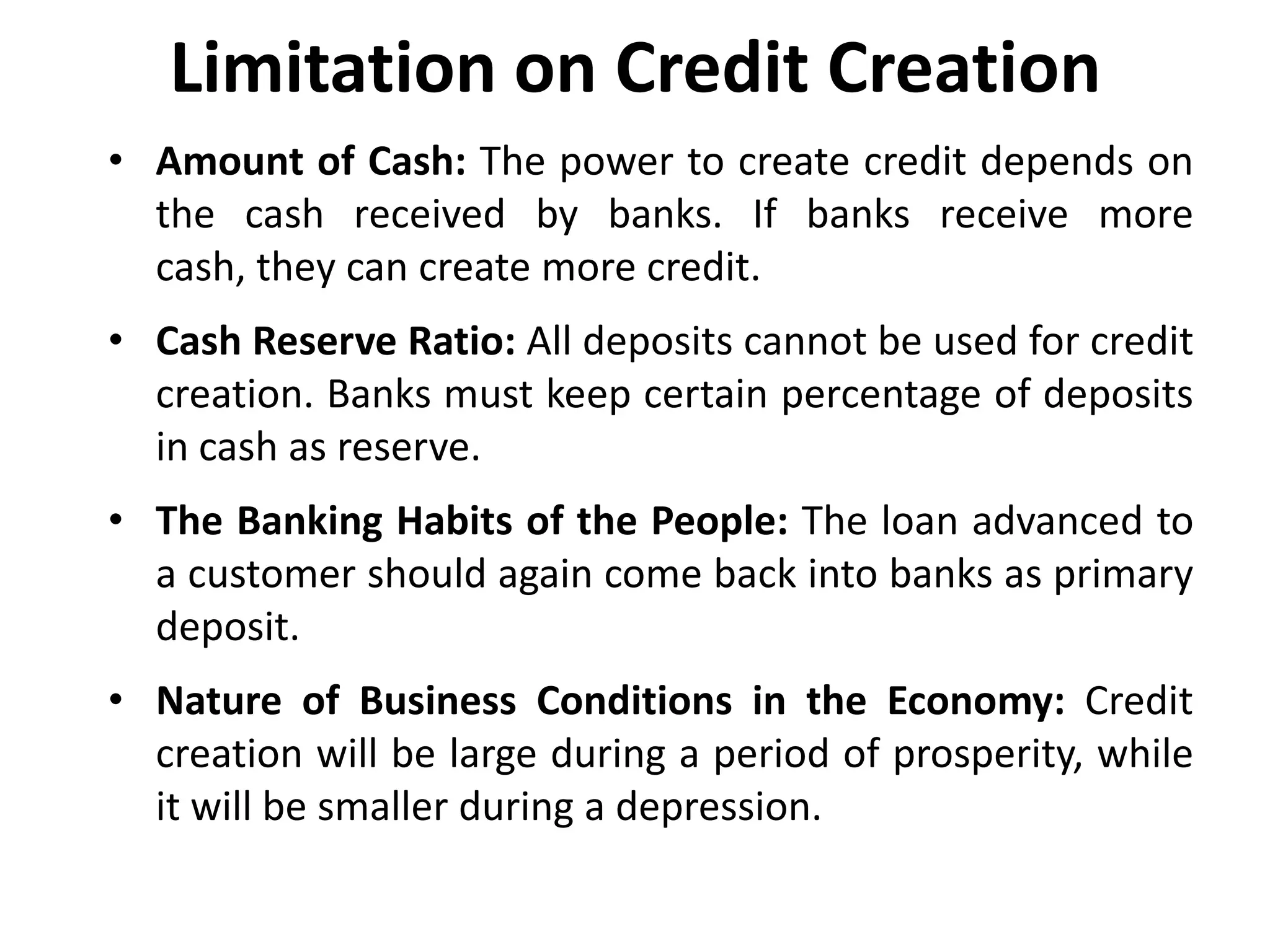 Limitation on Credit Creation
• Amount of Cash: The power to create credit depends on
the cash received by banks. If banks receive more
cash, they can create more credit.

• Cash Reserve Ratio: All deposits cannot be used for credit
creation. Banks must keep certain percentage of deposits
in cash as reserve.
• The Banking Habits of the People: The loan advanced to
a customer should again come back into banks as primary
deposit.
• Nature of Business Conditions in the Economy: Credit
creation will be large during a period of prosperity, while
it will be smaller during a depression.

 