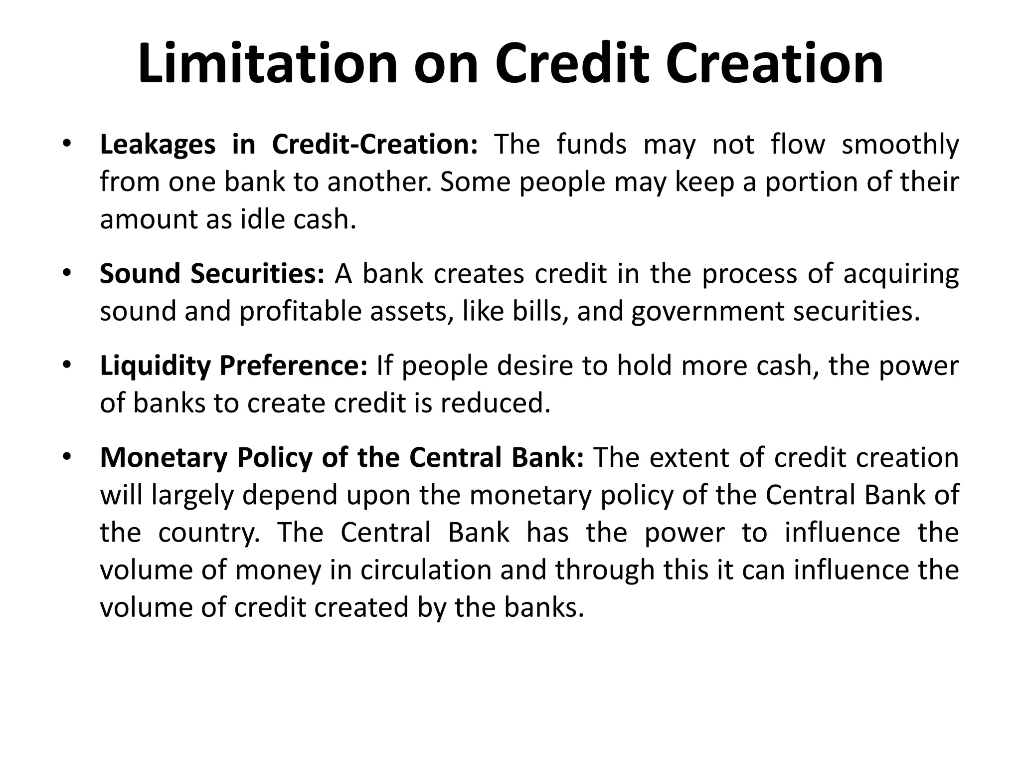Limitation on Credit Creation
• Leakages in Credit-Creation: The funds may not flow smoothly
from one bank to another. Some people may keep a portion of their
amount as idle cash.

• Sound Securities: A bank creates credit in the process of acquiring
sound and profitable assets, like bills, and government securities.
• Liquidity Preference: If people desire to hold more cash, the power
of banks to create credit is reduced.

• Monetary Policy of the Central Bank: The extent of credit creation
will largely depend upon the monetary policy of the Central Bank of
the country. The Central Bank has the power to influence the
volume of money in circulation and through this it can influence the
volume of credit created by the banks.

 