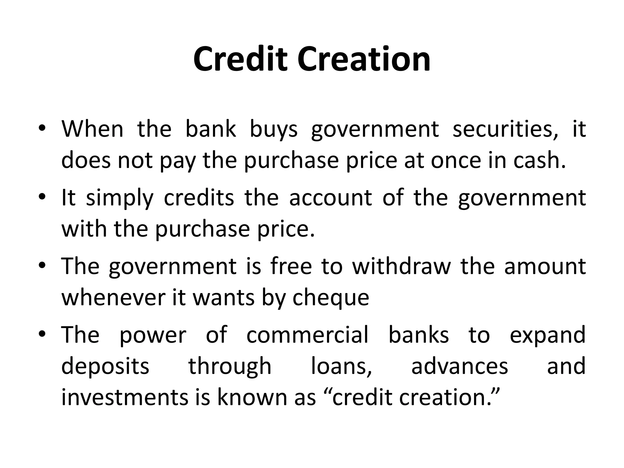 Credit Creation
• When the bank buys government securities, it
does not pay the purchase price at once in cash.
• It simply credits the account of the government
with the purchase price.
• The government is free to withdraw the amount
whenever it wants by cheque
• The power of commercial banks to expand
deposits through loans, advances and
investments is known as “credit creation.”

 