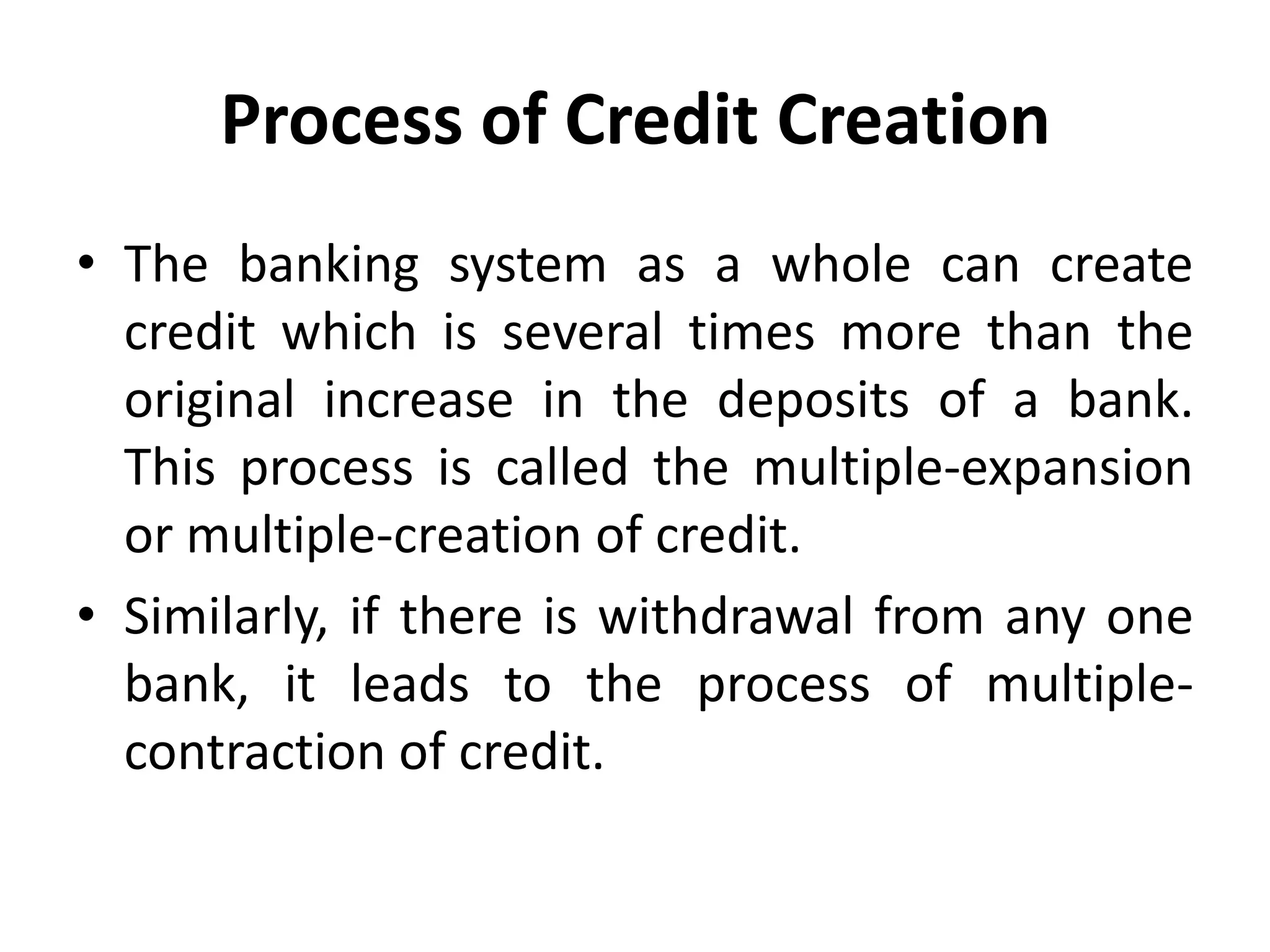 Process of Credit Creation
• The banking system as a whole can create
credit which is several times more than the
original increase in the deposits of a bank.
This process is called the multiple-expansion
or multiple-creation of credit.
• Similarly, if there is withdrawal from any one
bank, it leads to the process of multiplecontraction of credit.

 