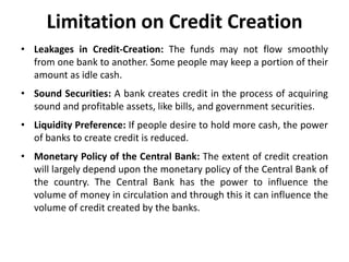 Limitation on Credit Creation
• Leakages in Credit-Creation: The funds may not flow smoothly
from one bank to another. Some people may keep a portion of their
amount as idle cash.

• Sound Securities: A bank creates credit in the process of acquiring
sound and profitable assets, like bills, and government securities.
• Liquidity Preference: If people desire to hold more cash, the power
of banks to create credit is reduced.

• Monetary Policy of the Central Bank: The extent of credit creation
will largely depend upon the monetary policy of the Central Bank of
the country. The Central Bank has the power to influence the
volume of money in circulation and through this it can influence the
volume of credit created by the banks.

 