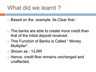 What did we learnt ?
 Based on the example, Its Clear that :
 The banks are able to create more credit than
that of the initial deposit received.
 This Function of Banks is Called “ Money
Multiplier”.
 Shown as : 1/LRR
 Hence, credit flow remains unchanged and
unaffected.
 