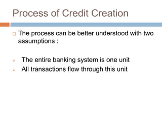 Process of Credit Creation
 The process can be better understood with two
assumptions :
 The entire banking system is one unit
 All transactions flow through this unit
 