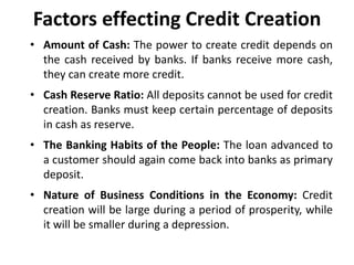 Factors effecting Credit Creation
• Amount of Cash: The power to create credit depends on
the cash received by banks. If banks receive more cash,
they can create more credit.
• Cash Reserve Ratio: All deposits cannot be used for credit
creation. Banks must keep certain percentage of deposits
in cash as reserve.
• The Banking Habits of the People: The loan advanced to
a customer should again come back into banks as primary
deposit.
• Nature of Business Conditions in the Economy: Credit
creation will be large during a period of prosperity, while
it will be smaller during a depression.
 