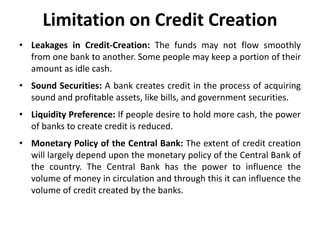 Limitation on Credit Creation
• Leakages in Credit-Creation: The funds may not flow smoothly
from one bank to another. Some people may keep a portion of their
amount as idle cash.
• Sound Securities: A bank creates credit in the process of acquiring
sound and profitable assets, like bills, and government securities.
• Liquidity Preference: If people desire to hold more cash, the power
of banks to create credit is reduced.
• Monetary Policy of the Central Bank: The extent of credit creation
will largely depend upon the monetary policy of the Central Bank of
the country. The Central Bank has the power to influence the
volume of money in circulation and through this it can influence the
volume of credit created by the banks.
 