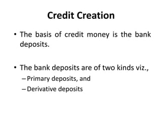Credit Creation
• The basis of credit money is the bank
deposits.
• The bank deposits are of two kinds viz.,
–Primary deposits, and
–Derivative deposits
 