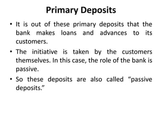 Primary Deposits
• It is out of these primary deposits that the
bank makes loans and advances to its
customers.
• The initiative is taken by the customers
themselves. In this case, the role of the bank is
passive.
• So these deposits are also called “passive
deposits.”
 