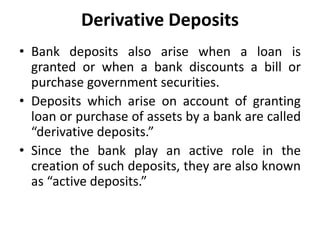 Derivative Deposits
• Bank deposits also arise when a loan is
granted or when a bank discounts a bill or
purchase government securities.
• Deposits which arise on account of granting
loan or purchase of assets by a bank are called
“derivative deposits.”
• Since the bank play an active role in the
creation of such deposits, they are also known
as “active deposits.”
 