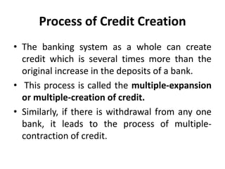 Process of Credit Creation
• The banking system as a whole can create
credit which is several times more than the
original increase in the deposits of a bank.
• This process is called the multiple-expansion
or multiple-creation of credit.
• Similarly, if there is withdrawal from any one
bank, it leads to the process of multiple-
contraction of credit.
 