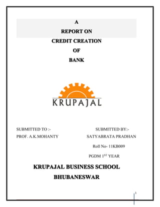 A
                    REPORT ON
                  CREDIT CREATION
                        OF
                       BANK




SUBMITTED TO :-                  SUBMITTED BY:-
PROF. A.K.MOHANTY             SATYABRATA PRADHAN

                                Roll No- 11KB009

                              PGDM 1ST YEAR

       KRUPAJAL BUSINESS SCHOOL
                  BHUBANESWAR

                                                   1
 