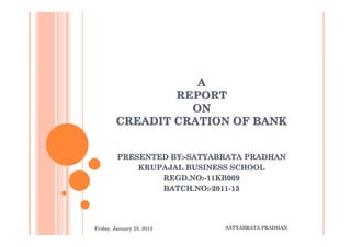 A
                REPORT
                  ON
        CREADIT CRATION OF BANK


         PRESENTED BY:-SATYABRATA PRADHAN
             KRUPAJAL BUSINESS SCHOOL
                 REGD.NO:-11KB009
                   EGD.NO:-11KB009
                 BATCH.NO:-2011-13




Friday, January 25, 2013     SATYABRATA PRADHAN
 