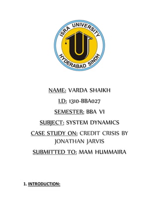 NAME: VARDA SHAIKH
I.D: 1310-BBA027
SEMESTER: BBA VI
SUBJECT: SYSTEM DYNAMICS
CASE STUDY ON: CREDIT CRISIS BY
JONATHAN JARVIS
SUBMITTED TO: MAM HUMMAIRA
1. INTRODUCTION:
 