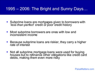 1995 – 2006: The Bright and Sunny Days… Subprime loans are mortgages given to borrowers with ‘ less than perfect ’ credit or poor credit history Most subprime borrowers are ones with low and inconsistent income Because subprime loans are riskier, they carry a higher rate of interest Not all subprime mortgage loans were used for buying houses but to refinance other obligations like credit card debts, making them even more risky PaisaMatters.com 