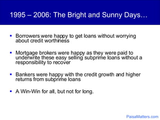 1995 – 2006: The Bright and Sunny Days… Borrowers were happy to get loans without worrying about credit worthiness Mortgage brokers were happy as they were paid to underwrite these easy selling subprime loans without a responsibility to recover Bankers were happy with the credit growth and higher returns from subprime loans A Win-Win for all, but not for long. PaisaMatters.com 