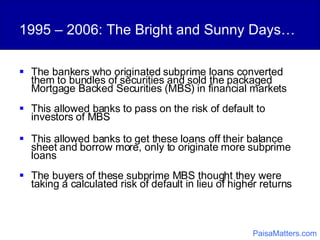1995 – 2006: The Bright and Sunny Days… The bankers who originated subprime loans converted them to bundles of securities and sold the packaged Mortgage Backed Securities (MBS) in financial markets This allowed banks to pass on the risk of default to investors of MBS  This allowed banks to get these loans off their balance sheet and borrow more, only to originate more subprime loans The buyers of these subprime MBS thought they were taking a calculated risk of default in lieu of higher returns PaisaMatters.com 