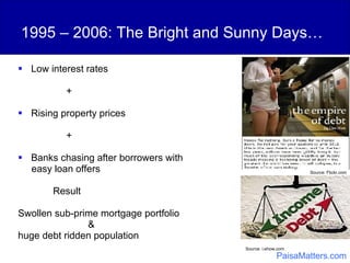 1995 – 2006: The Bright and Sunny Days… Low interest rates + Rising property prices + Banks chasing after borrowers with  easy loan offers Result Swollen sub-prime mortgage portfolio  &  huge debt ridden population Source: i.ehow.com   Source: Flickr.com PaisaMatters.com 