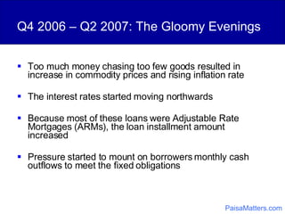 Q4 2006 – Q2 2007: The Gloomy Evenings Too much money chasing too few goods resulted in increase in commodity prices and rising inflation rate The interest rates started moving northwards Because most of these loans were Adjustable Rate Mortgages (ARMs), the loan installment amount increased Pressure started to mount on borrowers monthly cash outflows to meet the fixed obligations PaisaMatters.com 