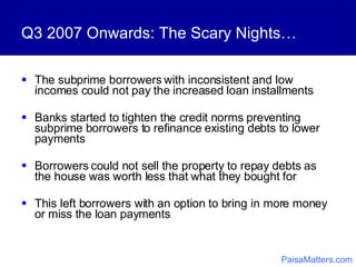 Q3 2007 Onwards: The Scary Nights… The subprime borrowers with inconsistent and low incomes could not pay the increased loan installments Banks started to tighten the credit norms preventing subprime borrowers to refinance existing debts to lower payments Borrowers could not sell the property to repay debts as the house was worth less that what they bought for This left borrowers with an option to bring in more money or miss the loan payments PaisaMatters.com 