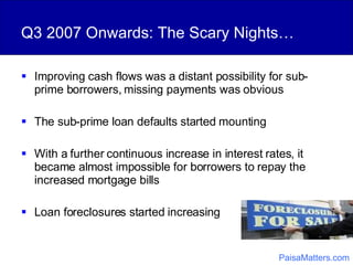 Q3 2007 Onwards: The Scary Nights… Improving cash flows was a distant possibility for sub-prime borrowers, missing payments was obvious The sub-prime loan defaults started mounting With a further continuous increase in interest rates, it became almost impossible for borrowers to repay the increased mortgage bills Loan foreclosures started increasing PaisaMatters.com 