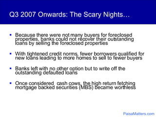 Q3 2007 Onwards: The Scary Nights… Because there were not many buyers for foreclosed properties, banks could not recover their outstanding loans by selling the foreclosed properties With tightened credit norms, fewer borrowers qualified for new loans leading to more homes to sell to fewer buyers Banks left with no other option but to write off the outstanding defaulted loans  Once considered  cash cows, the high return fetching mortgage backed securities (MBS) became worthless PaisaMatters.com 