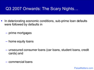 Q3 2007 Onwards: The Scary Nights… In deteriorating economic conditions, sub-prime loan defaults were followed by defaults in  prime mortgages home equity loans unsecured consumer loans (car loans, student loans, credit cards) and  commercial loans PaisaMatters.com 