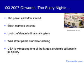 Q3 2007 Onwards: The Scary Nights… The panic started to spread Stock markets crashed Lost confidence in financial system Wall street pillars started crumbling USA is witnessing one of the largest systemic collapse in its history Source: newsimg.bbc.co.uk   PaisaMatters.com 