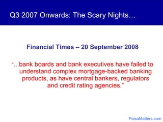 Q3 2007 Onwards: The Scary Nights… Financial Times – 20 September 2008 “… bank boards and bank executives have failed to understand complex mortgage-backed banking products, as have central bankers, regulators and credit rating agencies.” PaisaMatters.com 