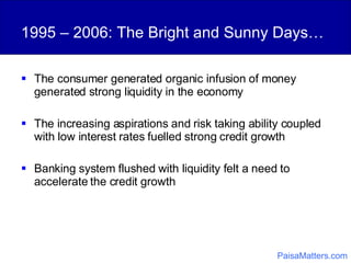 1995 – 2006: The Bright and Sunny Days… The consumer generated organic infusion of money generated strong liquidity in the economy  The increasing aspirations and risk taking ability coupled with low interest rates fuelled strong credit growth Banking system flushed with liquidity felt a need to accelerate the credit growth PaisaMatters.com 