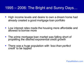 High   income levels and desire to own a dream home had already created a good mortgage loan portfolio 1995 – 2006: The Bright and Sunny Days… Low interest rates made the housing more affordable and allowed to borrow more The prime mortgage loan market was falling short of propelling the desired exponential credit growth There was a huge population with ‘ less than perfect credit ’ to be tapped PaisaMatters.com 