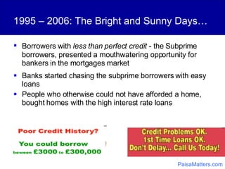 Borrowers   with  less than perfect credit  - the Subprime borrowers, presented a mouthwatering opportunity for bankers in the mortgages market 1995 – 2006: The Bright and Sunny Days… Banks started chasing the subprime borrowers with easy loans People who otherwise could not have afforded a home, bought homes with the high interest rate loans PaisaMatters.com 
