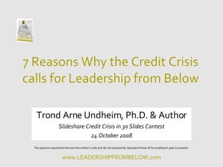 7 Reasons Why the Credit Crisis calls for Leadership from Below Trond Arne Undheim, Ph.D. & Author Slideshare Credit Crisis in 30 Slides Contest 24 October 2008 The opinions expressed here are the author’s only and do not necessarily represent those of his employers past or present. 
