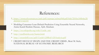 References:
• https://www.ecb.europa.eu/pub/pdf/scpwps/ecbwp968.pdf?6de72016c144b4ec28
db66bb7c5da541
• Modeling Consumer Loan Default Prediction Using Ensemble Neural Networks,
Amira Kamil Ibrahim Hassan, Ajith Abraham
• https://en.wikipedia.org/wiki/Credit_risk
• http://credfinrisk.com/basics.html
• http://smartdrill.com/pdf/Credit%20Risk%20Analysis.pdf
• CREDIT DEFAULT SWAPS AND THE CREDIT CRISIS , René M. Stulz,
NATIONAL BUREAU OF ECONOMIC RESEARCH
 