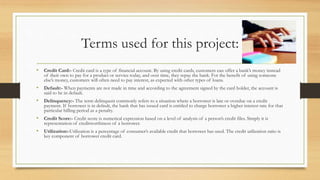 Terms used for this project:
• Credit Card:- Credit card is a type of financial account. By using credit cards, customers can offer a bank’s money instead
of their own to pay for a product or service today, and over time, they repay the bank. For the benefit of using someone
else’s money, customers will often need to pay interest, as expected with other types of loans.
• Default:- When payments are not made in time and according to the agreement signed by the card holder, the account is
said to be in default.
• Delinquency:- The term delinquent commonly refers to a situation where a borrower is late or overdue on a credit
payment. If borrower is in default, the bank that has issued card is entitled to charge borrower a higher interest rate for that
particular billing period as a penalty.
• Credit Score:- Credit score is numerical expression based on a level of analysis of a person’s credit files. Simply it is
representation of creditworthiness of a borrower.
• Utilization:-Utilization is a percentage of consumer’s available credit that borrower has used. The credit utilization ratio is
key component of borrower credit card.
 