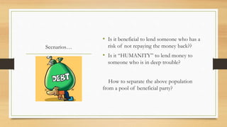 Scenarios…
• Is it beneficial to lend someone who has a
risk of not repaying the money back??
• Is it “HUMANITY” to lend money to
someone who is in deep trouble?
How to separate the above population
from a pool of beneficial party?
 