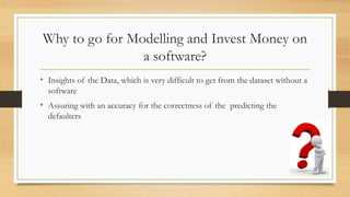 Why to go for Modelling and Invest Money on
a software?
• Insights of the Data, which is very difficult to get from the dataset without a
software
• Assuring with an accuracy for the correctness of the predicting the
defaulters
 