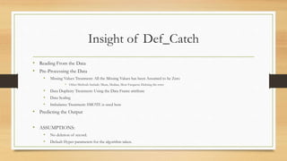 Insight of Def_Catch
• Reading From the Data
• Pre-Processing the Data
• Missing Values Treatment: All the Missing Values has been Assumed to be Zero
• Other Methods Include: Mean, Median, Most Frequent, Deleting the rows
• Data Duplicity Treatment: Using the Data Frame attribute
• Data Scaling
• Imbalance Treatment: SMOTE is used here
• Predicting the Output
• ASSUMPTIONS:
• No deletion of record.
• Default Hyper parameters for the algorithm taken.
 