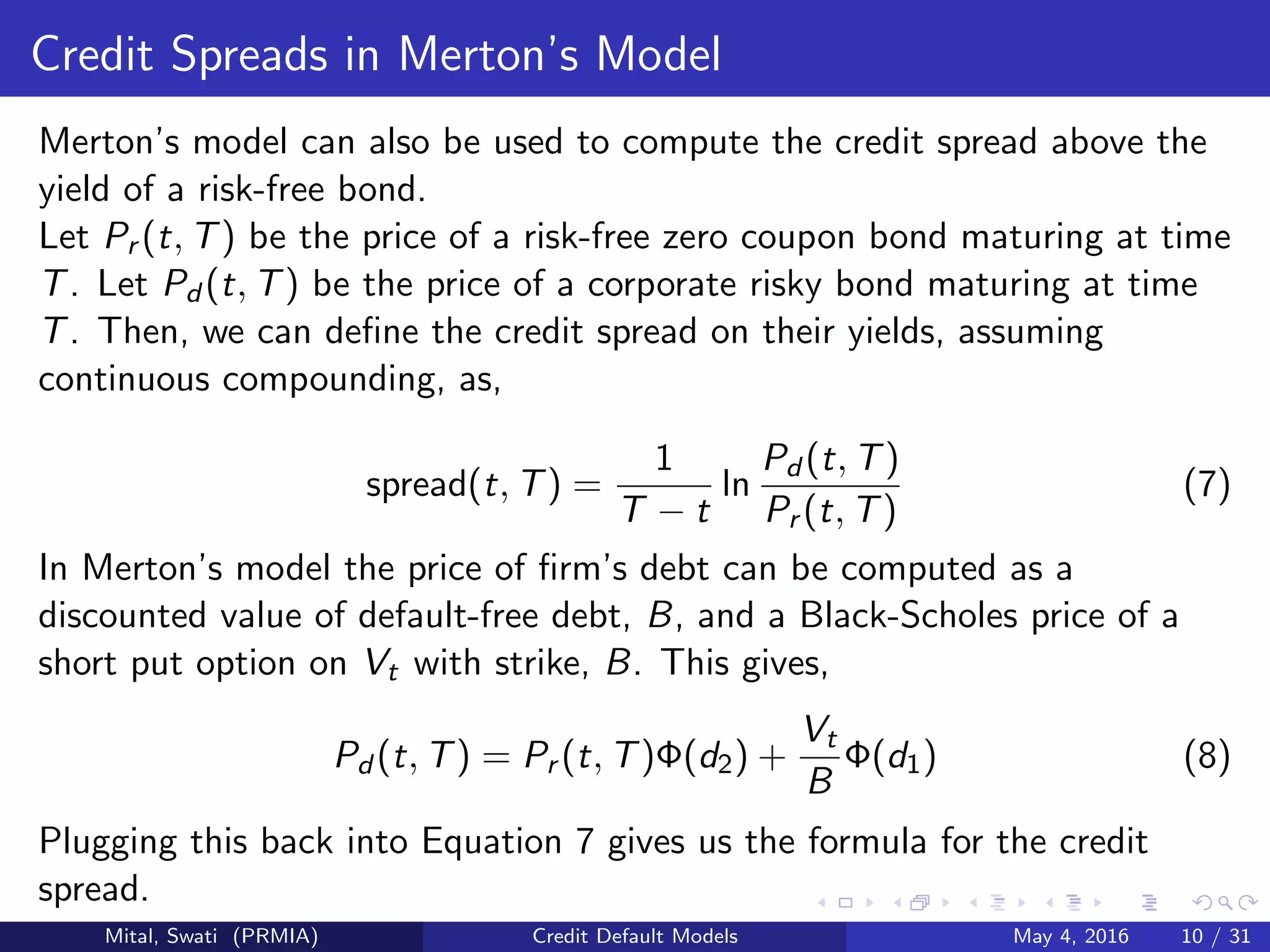 Credit Spreads in Merton’s Model
Merton’s model can also be used to compute the credit spread above the
yield of a risk-free bond.
Let Pr (t, T) be the price of a risk-free zero coupon bond maturing at time
T. Let Pd (t, T) be the price of a corporate risky bond maturing at time
T. Then, we can deﬁne the credit spread on their yields, assuming
continuous compounding, as,
spread(t, T) =
1
T − t
ln
Pd (t, T)
Pr (t, T)
(7)
In Merton’s model the price of ﬁrm’s debt can be computed as a
discounted value of default-free debt, B, and a Black-Scholes price of a
short put option on Vt with strike, B. This gives,
Pd (t, T) = Pr (t, T)Φ(d2) +
Vt
B
Φ(d1) (8)
Plugging this back into Equation 7 gives us the formula for the credit
spread.
Mital, Swati (PRMIA) Credit Default Models May 4, 2016 10 / 31
 