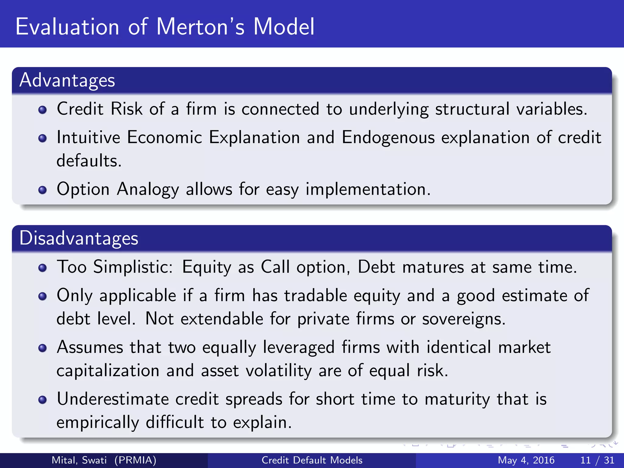 Evaluation of Merton’s Model
Advantages
Credit Risk of a ﬁrm is connected to underlying structural variables.
Intuitive Economic Explanation and Endogenous explanation of credit
defaults.
Option Analogy allows for easy implementation.
Disadvantages
Too Simplistic: Equity as Call option, Debt matures at same time.
Only applicable if a ﬁrm has tradable equity and a good estimate of
debt level. Not extendable for private ﬁrms or sovereigns.
Assumes that two equally leveraged ﬁrms with identical market
capitalization and asset volatility are of equal risk.
Underestimate credit spreads for short time to maturity that is
empirically diﬃcult to explain.
Mital, Swati (PRMIA) Credit Default Models May 4, 2016 11 / 31
 