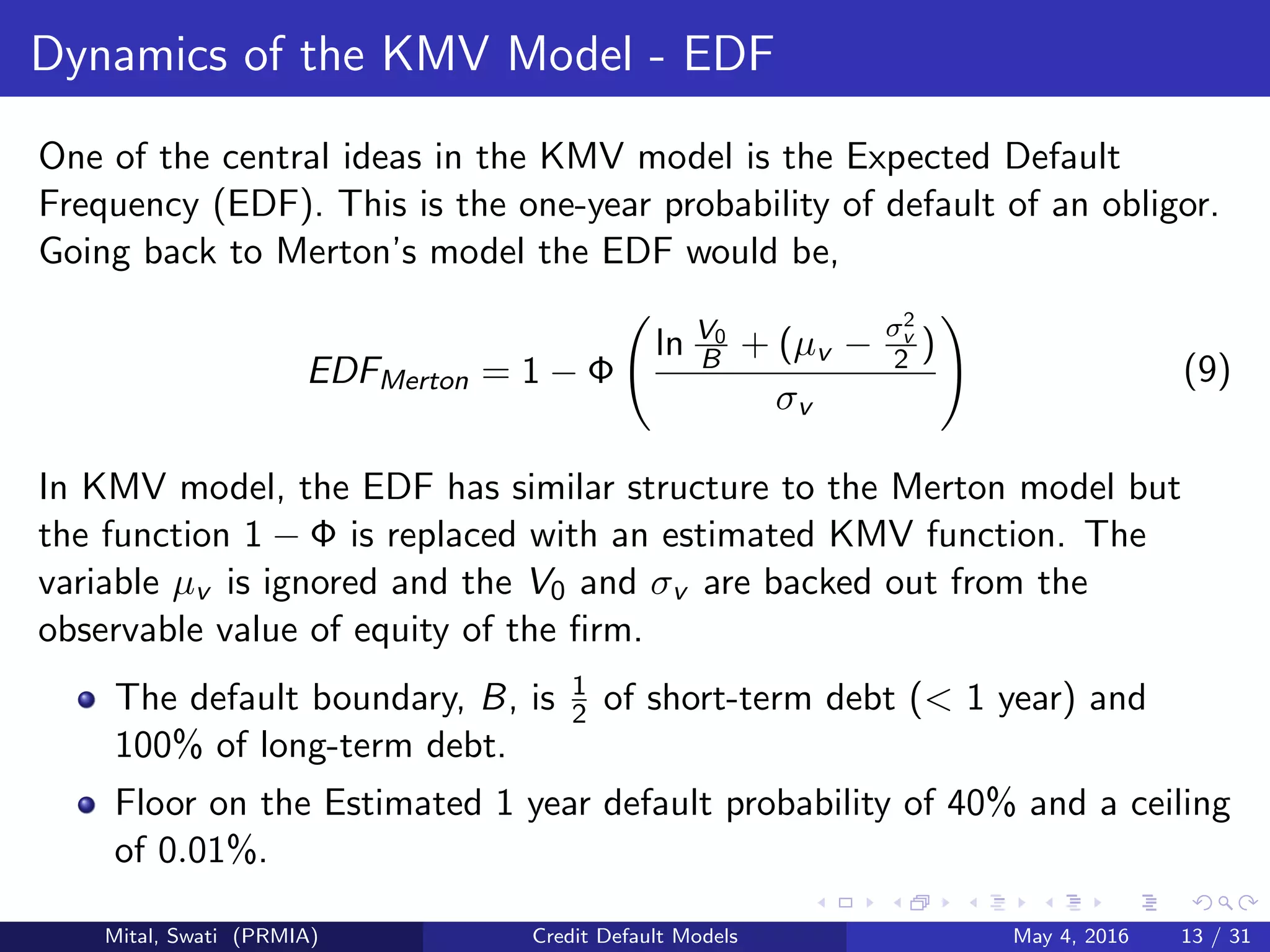 Dynamics of the KMV Model - EDF
One of the central ideas in the KMV model is the Expected Default
Frequency (EDF). This is the one-year probability of default of an obligor.
Going back to Merton’s model the EDF would be,
EDFMerton = 1 − Φ
ln V0
B + (µv − σ2
v
2 )
σv
(9)
In KMV model, the EDF has similar structure to the Merton model but
the function 1 − Φ is replaced with an estimated KMV function. The
variable µv is ignored and the V0 and σv are backed out from the
observable value of equity of the ﬁrm.
The default boundary, B, is 1
2 of short-term debt (< 1 year) and
100% of long-term debt.
Floor on the Estimated 1 year default probability of 40% and a ceiling
of 0.01%.
Mital, Swati (PRMIA) Credit Default Models May 4, 2016 13 / 31
 