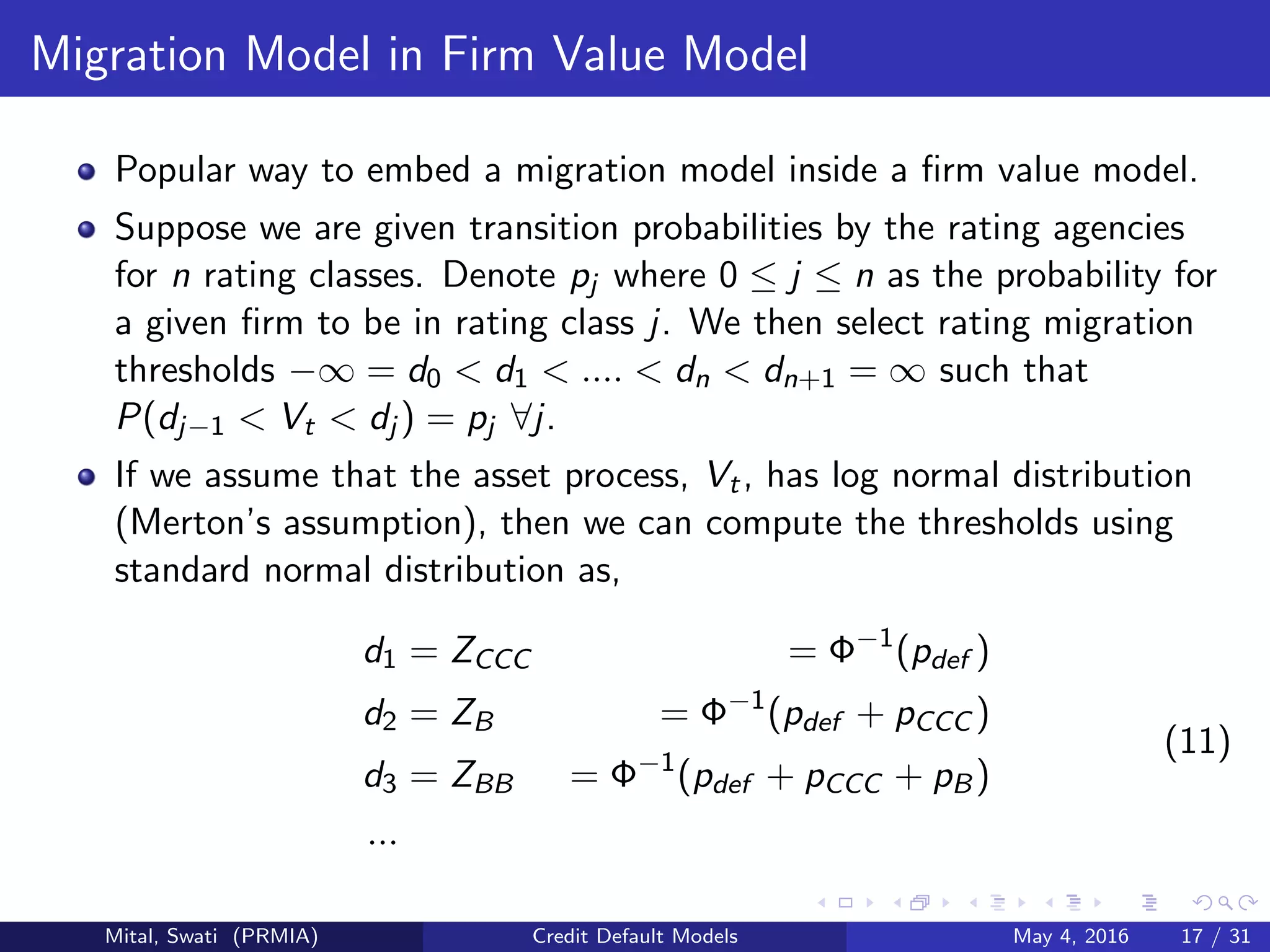 Migration Model in Firm Value Model
Popular way to embed a migration model inside a ﬁrm value model.
Suppose we are given transition probabilities by the rating agencies
for n rating classes. Denote pj where 0 ≤ j ≤ n as the probability for
a given ﬁrm to be in rating class j. We then select rating migration
thresholds −∞ = d0 < d1 < .... < dn < dn+1 = ∞ such that
P(dj−1 < Vt < dj ) = pj ∀j.
If we assume that the asset process, Vt, has log normal distribution
(Merton’s assumption), then we can compute the thresholds using
standard normal distribution as,
d1 = ZCCC = Φ−1
(pdef )
d2 = ZB = Φ−1
(pdef + pCCC )
d3 = ZBB = Φ−1
(pdef + pCCC + pB)
...
(11)
Mital, Swati (PRMIA) Credit Default Models May 4, 2016 17 / 31
 