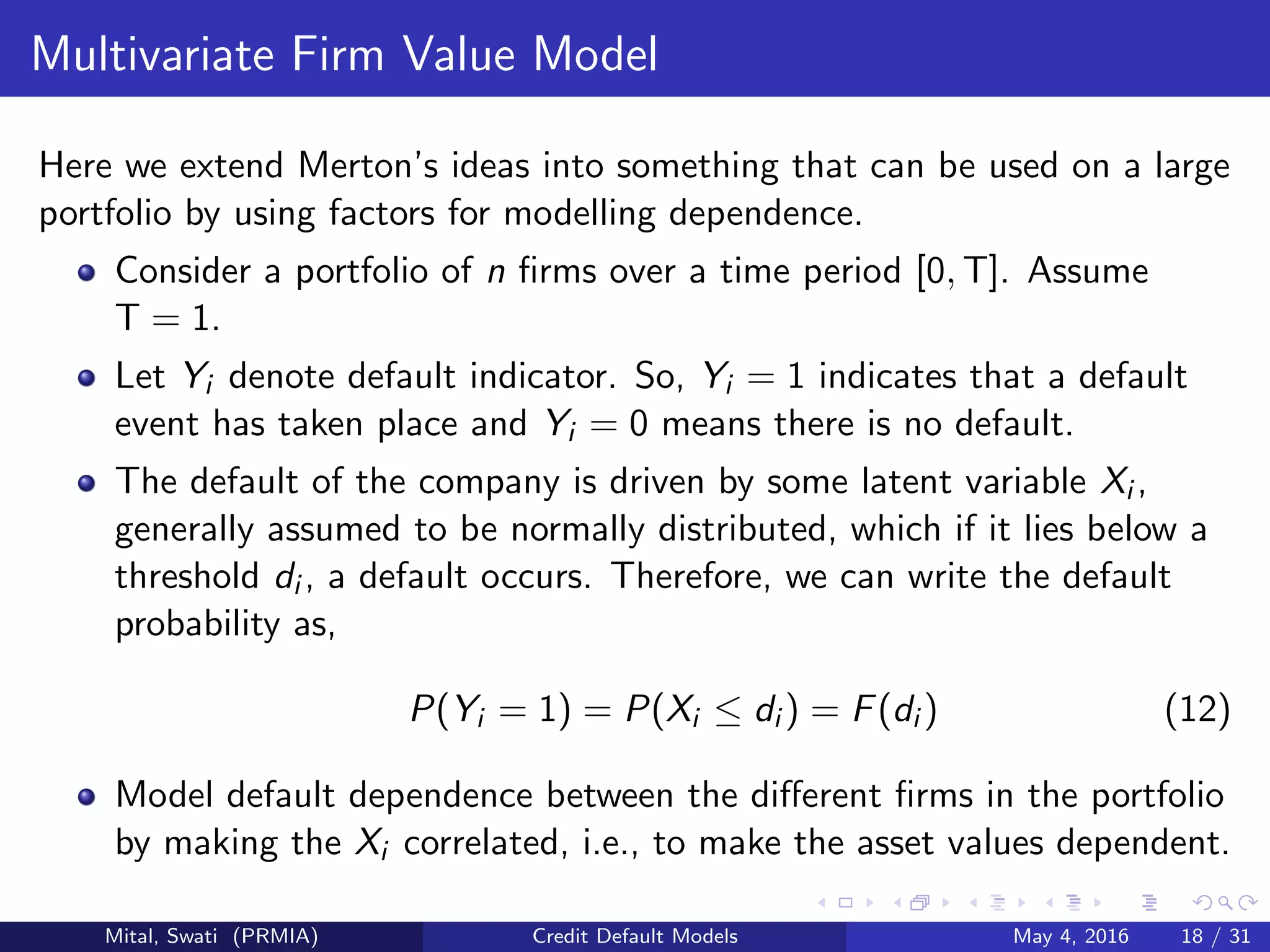 Multivariate Firm Value Model
Here we extend Merton’s ideas into something that can be used on a large
portfolio by using factors for modelling dependence.
Consider a portfolio of n ﬁrms over a time period [0, T]. Assume
T = 1.
Let Yi denote default indicator. So, Yi = 1 indicates that a default
event has taken place and Yi = 0 means there is no default.
The default of the company is driven by some latent variable Xi ,
generally assumed to be normally distributed, which if it lies below a
threshold di , a default occurs. Therefore, we can write the default
probability as,
P(Yi = 1) = P(Xi ≤ di ) = F(di ) (12)
Model default dependence between the diﬀerent ﬁrms in the portfolio
by making the Xi correlated, i.e., to make the asset values dependent.
Mital, Swati (PRMIA) Credit Default Models May 4, 2016 18 / 31
 