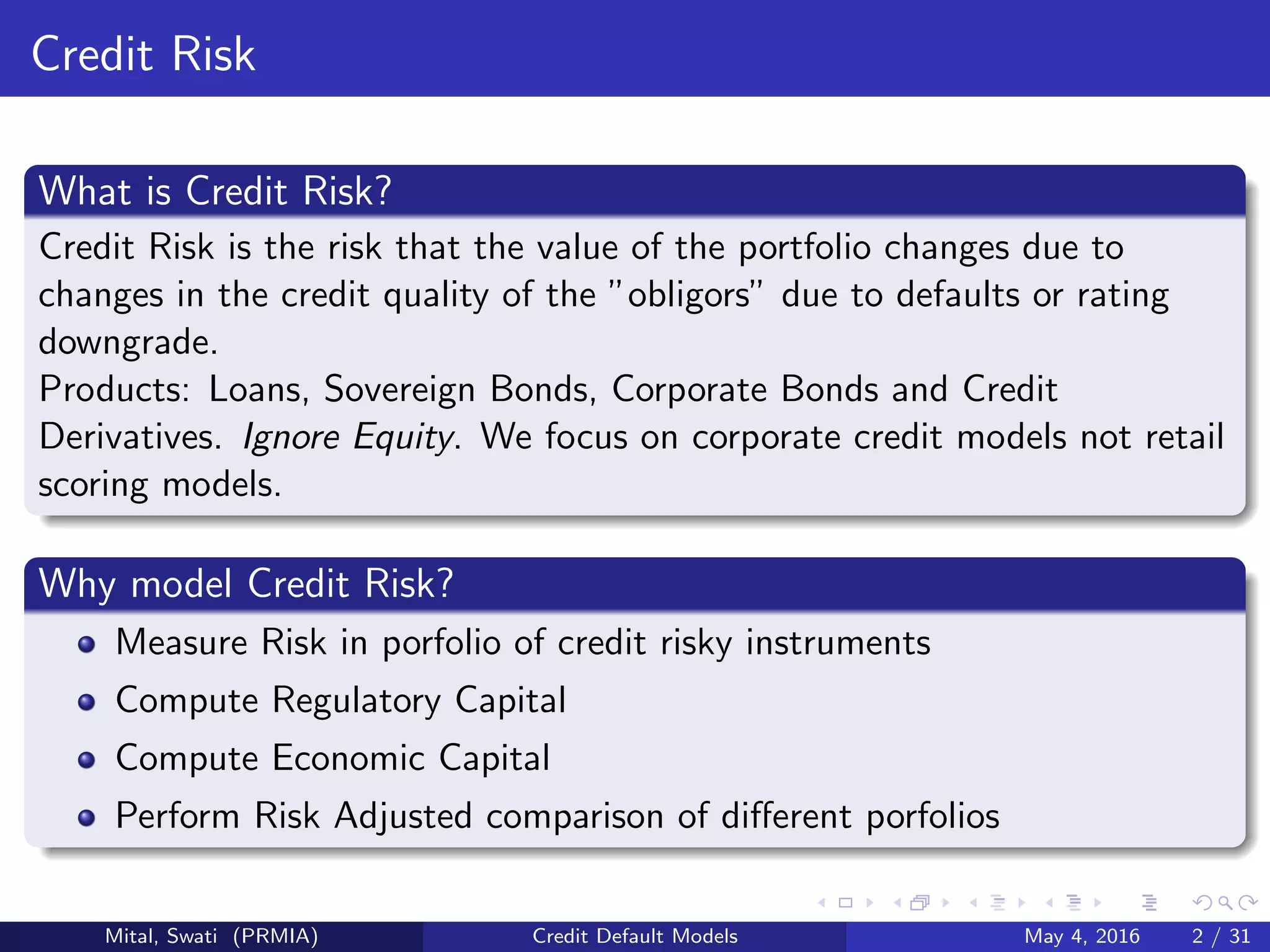 Credit Risk
What is Credit Risk?
Credit Risk is the risk that the value of the portfolio changes due to
changes in the credit quality of the ”obligors” due to defaults or rating
downgrade.
Products: Loans, Sovereign Bonds, Corporate Bonds and Credit
Derivatives. Ignore Equity. We focus on corporate credit models not retail
scoring models.
Why model Credit Risk?
Measure Risk in porfolio of credit risky instruments
Compute Regulatory Capital
Compute Economic Capital
Perform Risk Adjusted comparison of diﬀerent porfolios
Mital, Swati (PRMIA) Credit Default Models May 4, 2016 2 / 31
 