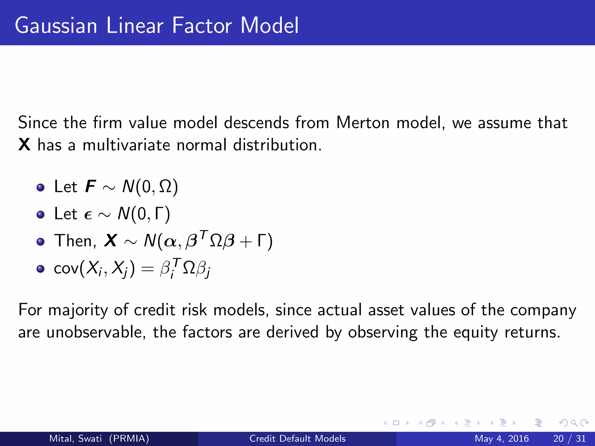 Gaussian Linear Factor Model
Since the ﬁrm value model descends from Merton model, we assume that
X has a multivariate normal distribution.
Let F ∼ N(0, Ω)
Let ∼ N(0, Γ)
Then, X ∼ N(α, βT
Ωβ + Γ)
cov(Xi , Xj ) = βT
i Ωβj
For majority of credit risk models, since actual asset values of the company
are unobservable, the factors are derived by observing the equity returns.
Mital, Swati (PRMIA) Credit Default Models May 4, 2016 20 / 31
 