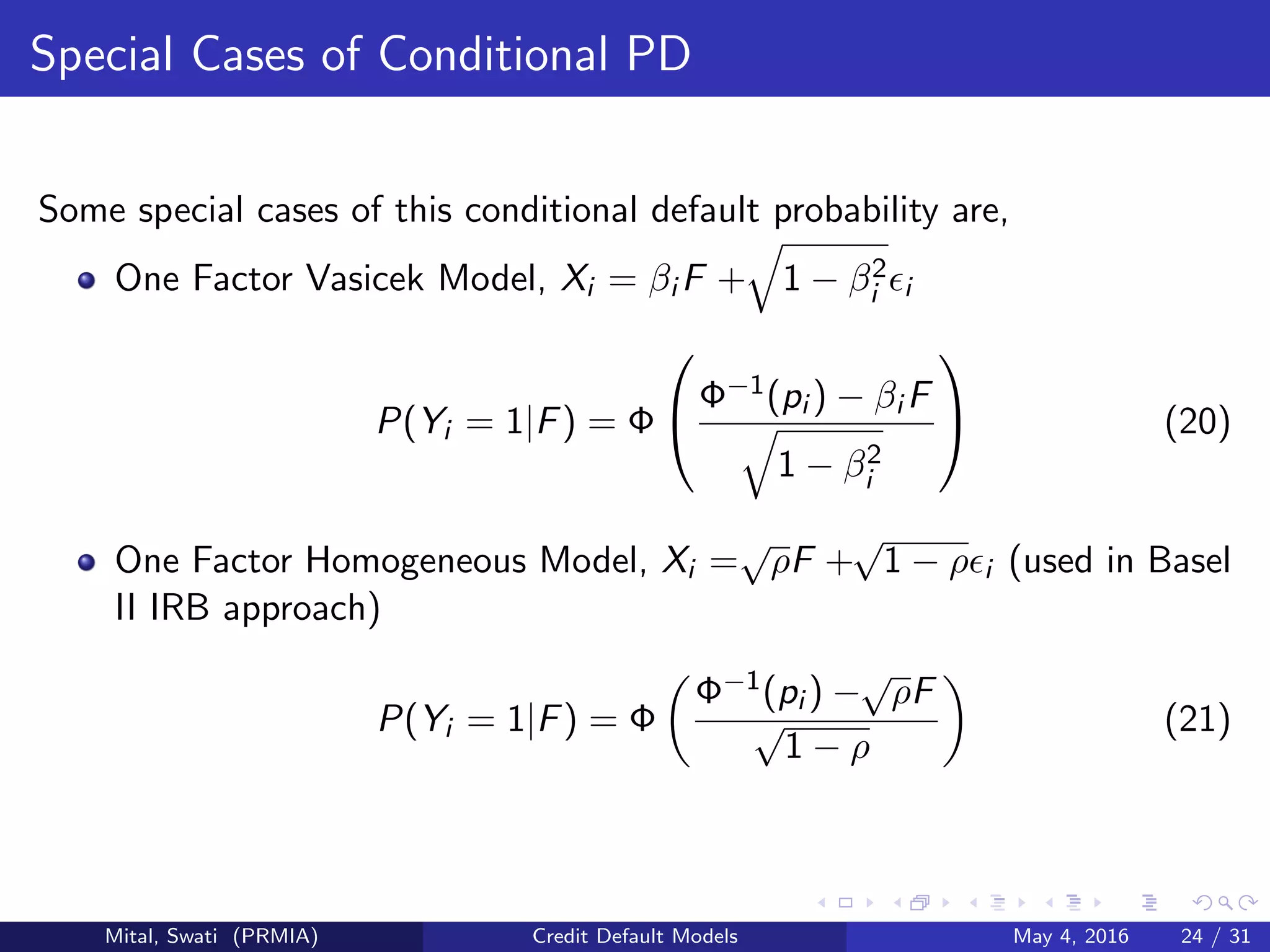 Special Cases of Conditional PD
Some special cases of this conditional default probability are,
One Factor Vasicek Model, Xi = βi F + 1 − β2
i i
P(Yi = 1|F) = Φ

Φ−1(pi ) − βi F
1 − β2
i

 (20)
One Factor Homogeneous Model, Xi =
√
ρF +
√
1 − ρ i (used in Basel
II IRB approach)
P(Yi = 1|F) = Φ
Φ−1(pi ) −
√
ρF
√
1 − ρ
(21)
Mital, Swati (PRMIA) Credit Default Models May 4, 2016 24 / 31
 