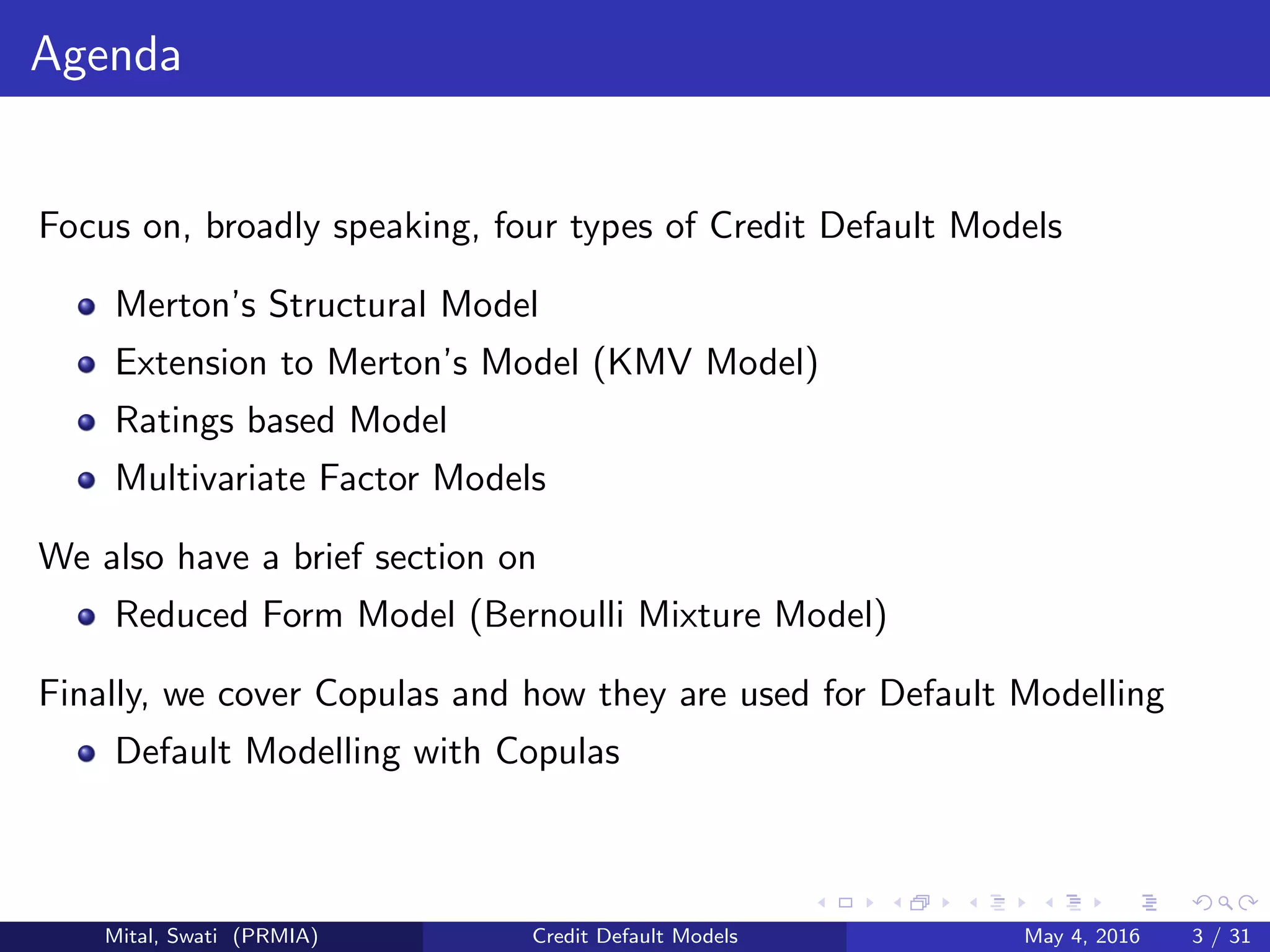 Agenda
Focus on, broadly speaking, four types of Credit Default Models
Merton’s Structural Model
Extension to Merton’s Model (KMV Model)
Ratings based Model
Multivariate Factor Models
We also have a brief section on
Reduced Form Model (Bernoulli Mixture Model)
Finally, we cover Copulas and how they are used for Default Modelling
Default Modelling with Copulas
Mital, Swati (PRMIA) Credit Default Models May 4, 2016 3 / 31
 