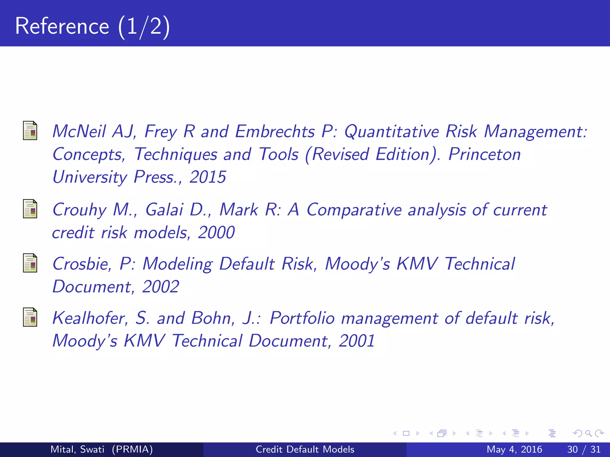 Reference (1/2)
McNeil AJ, Frey R and Embrechts P: Quantitative Risk Management:
Concepts, Techniques and Tools (Revised Edition). Princeton
University Press., 2015
Crouhy M., Galai D., Mark R: A Comparative analysis of current
credit risk models, 2000
Crosbie, P: Modeling Default Risk, Moody’s KMV Technical
Document, 2002
Kealhofer, S. and Bohn, J.: Portfolio management of default risk,
Moody’s KMV Technical Document, 2001
Mital, Swati (PRMIA) Credit Default Models May 4, 2016 30 / 31
 