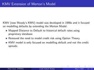KMV Extension of Merton’s Model
KMV (now Moody’s KMV) model was developed in 1990s and it focused
on modelling defaults by extending the Merton Model.
Mapped Distance to Default to historical default rates using
proprietary database.
Removed the need to model credit risk using Option Theory.
KMV model is only focused on modelling default and not the credit
spreads.
Mital, Swati (PRMIA) Credit Default Models May 4, 2016 12 / 31
 