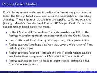 Ratings Based Models
Credit Rating measures the credit quality of a ﬁrm at any given point in
time. The Ratings based model computes the probabilities of this rating
changing. These migration probabilities are supplied by Rating Agencies
(for e.g., Moody’s, Standard and Poor’s). JP Morgan CreditMetrics is a
popular ratings based credit risk model.
In the KMV model the fundamental state variable was DD, in the
Ratings Migration approach the state variable is the Credit Rating.
Firms with equal Credit Rating have equal migration probabilities.
Rating agencies have huge database that cover a wide range of ﬁrms
including sovereigns.
Rating agencies focus on ”through the cycle” credit ratings causing
less ﬂuctuations as opposed to KMV which is ”point in time”.
Rating agencies are slow to react to credit events leading to a lag
from the market spreads.
Mital, Swati (PRMIA) Credit Default Models May 4, 2016 15 / 31
 