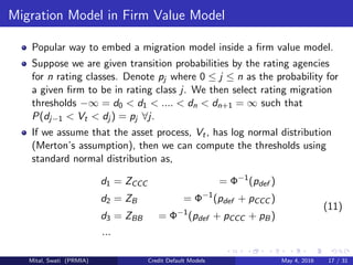 Migration Model in Firm Value Model
Popular way to embed a migration model inside a ﬁrm value model.
Suppose we are given transition probabilities by the rating agencies
for n rating classes. Denote pj where 0 ≤ j ≤ n as the probability for
a given ﬁrm to be in rating class j. We then select rating migration
thresholds −∞ = d0 < d1 < .... < dn < dn+1 = ∞ such that
P(dj−1 < Vt < dj ) = pj ∀j.
If we assume that the asset process, Vt, has log normal distribution
(Merton’s assumption), then we can compute the thresholds using
standard normal distribution as,
d1 = ZCCC = Φ−1
(pdef )
d2 = ZB = Φ−1
(pdef + pCCC )
d3 = ZBB = Φ−1
(pdef + pCCC + pB)
...
(11)
Mital, Swati (PRMIA) Credit Default Models May 4, 2016 17 / 31
 