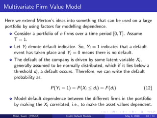 Multivariate Firm Value Model
Here we extend Merton’s ideas into something that can be used on a large
portfolio by using factors for modelling dependence.
Consider a portfolio of n ﬁrms over a time period [0, T]. Assume
T = 1.
Let Yi denote default indicator. So, Yi = 1 indicates that a default
event has taken place and Yi = 0 means there is no default.
The default of the company is driven by some latent variable Xi ,
generally assumed to be normally distributed, which if it lies below a
threshold di , a default occurs. Therefore, we can write the default
probability as,
P(Yi = 1) = P(Xi ≤ di ) = F(di ) (12)
Model default dependence between the diﬀerent ﬁrms in the portfolio
by making the Xi correlated, i.e., to make the asset values dependent.
Mital, Swati (PRMIA) Credit Default Models May 4, 2016 18 / 31
 